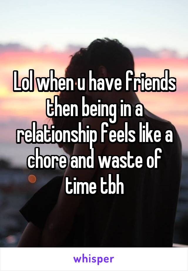 Lol when u have friends then being in a relationship feels like a chore and waste of time tbh