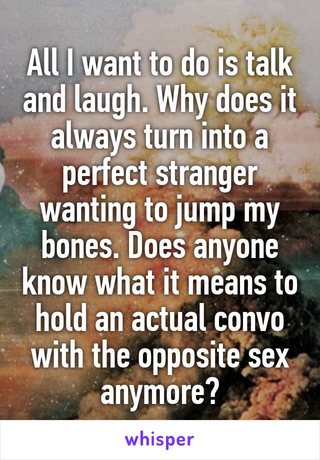 All I want to do is talk and laugh. Why does it always turn into a perfect stranger wanting to jump my bones. Does anyone know what it means to hold an actual convo with the opposite sex anymore?