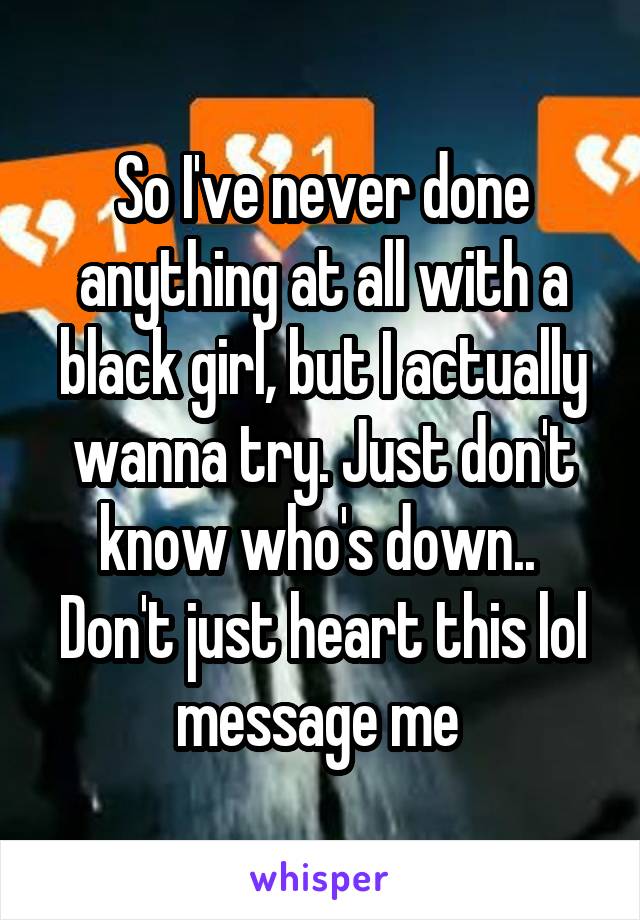 So I've never done anything at all with a black girl, but I actually wanna try. Just don't know who's down..  Don't just heart this lol message me 