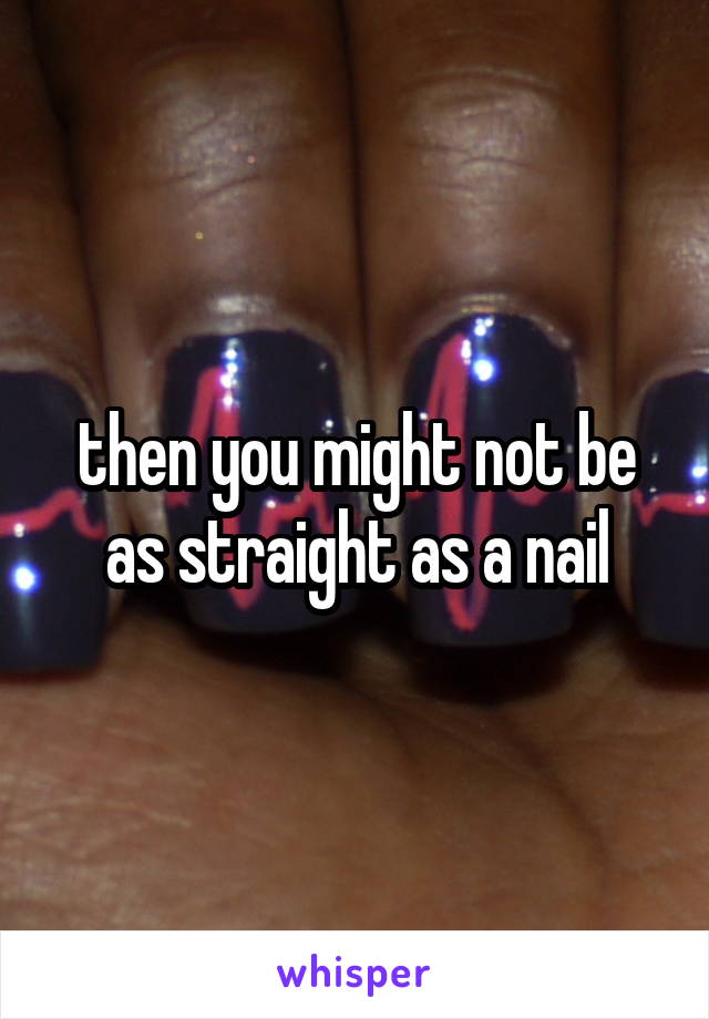 then you might not be as straight as a nail