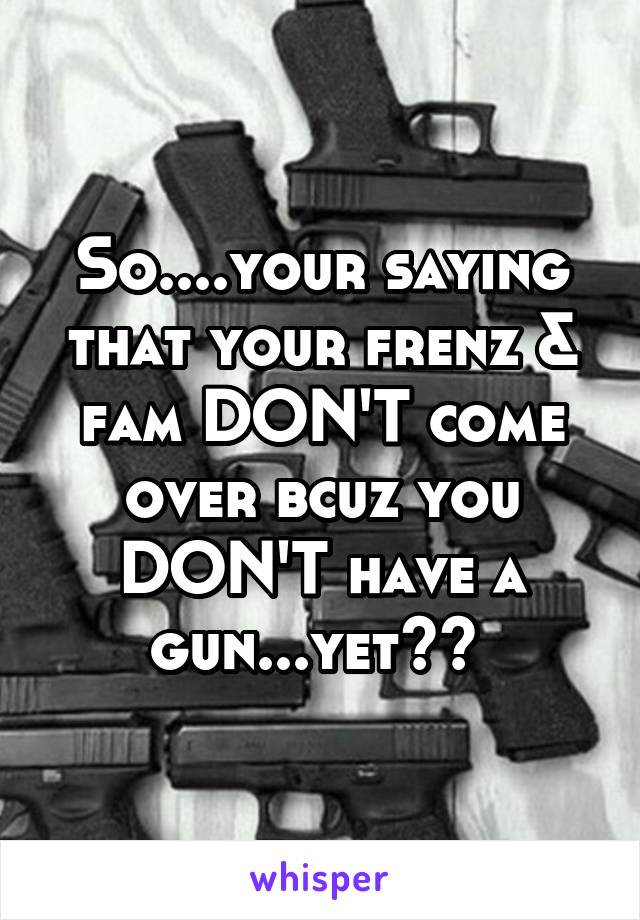 So....your saying that your frenz & fam DON'T come over bcuz you DON'T have a gun...yet?? 