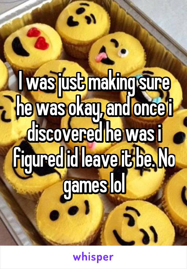 I was just making sure he was okay, and once i discovered he was i figured id leave it be. No games lol
