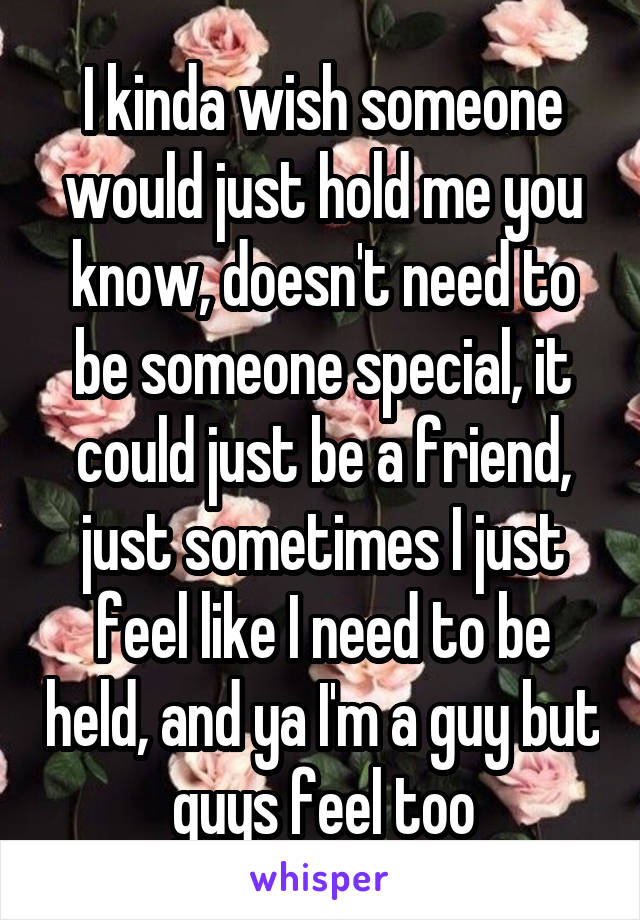 I kinda wish someone would just hold me you know, doesn't need to be someone special, it could just be a friend, just sometimes I just feel like I need to be held, and ya I'm a guy but guys feel too