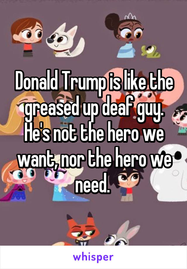 Donald Trump is like the greased up deaf guy. He's not the hero we want, nor the hero we need. 