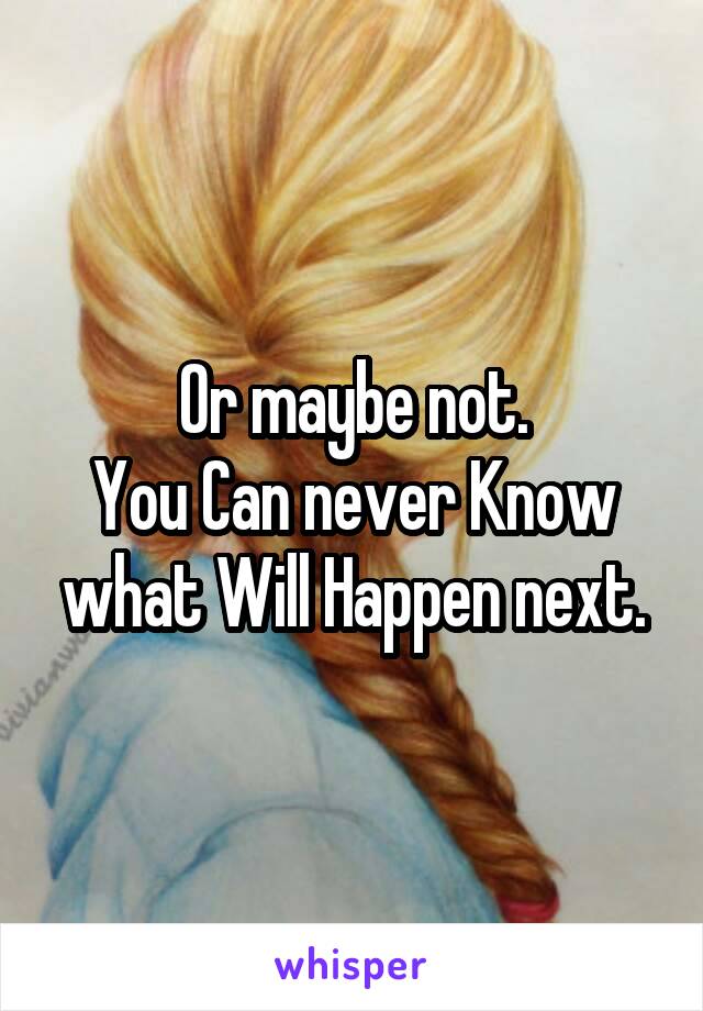 Or maybe not.
You Can never Know what Will Happen next.