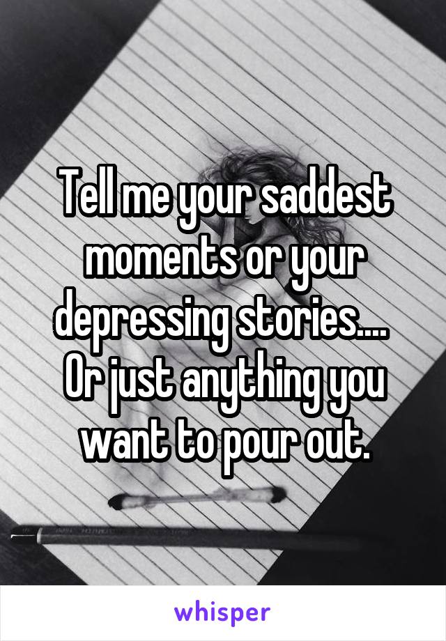 Tell me your saddest moments or your depressing stories.... 
Or just anything you want to pour out.