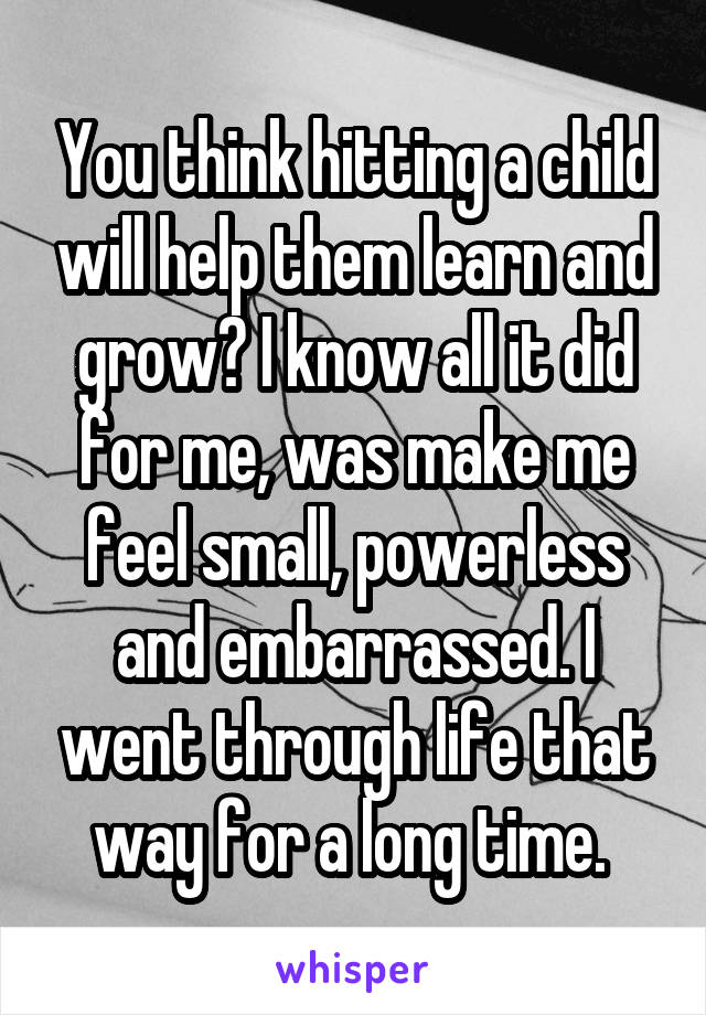 You think hitting a child will help them learn and grow? I know all it did for me, was make me feel small, powerless and embarrassed. I went through life that way for a long time. 