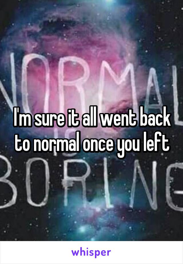 I'm sure it all went back to normal once you left