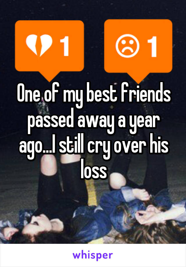 One of my best friends passed away a year ago...I still cry over his loss