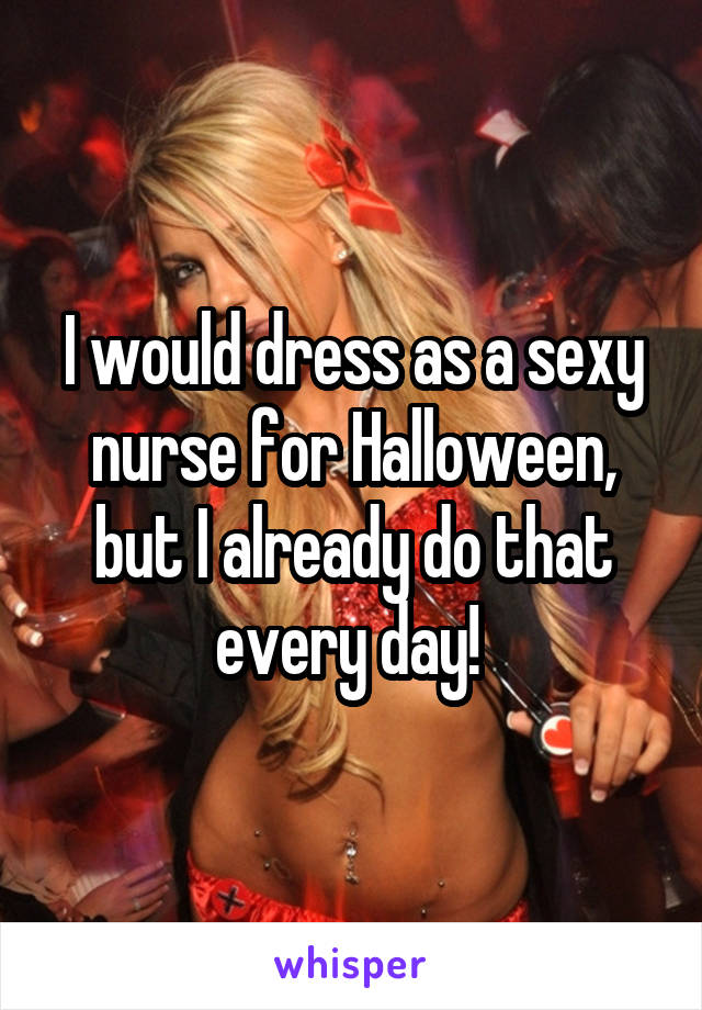 I would dress as a sexy nurse for Halloween, but I already do that every day! 