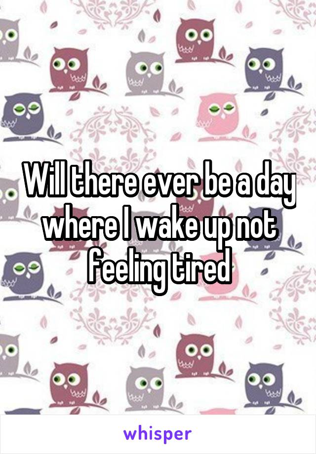 Will there ever be a day where I wake up not feeling tired