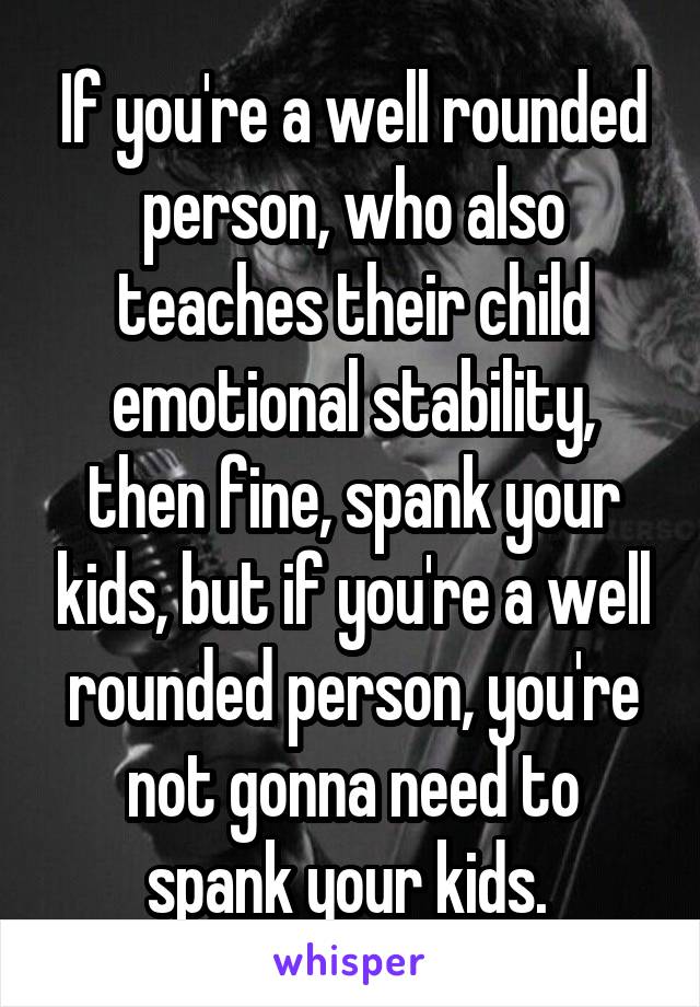 If you're a well rounded person, who also teaches their child emotional stability, then fine, spank your kids, but if you're a well rounded person, you're not gonna need to spank your kids. 