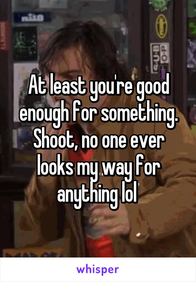 At least you're good enough for something. Shoot, no one ever looks my way for anything lol 