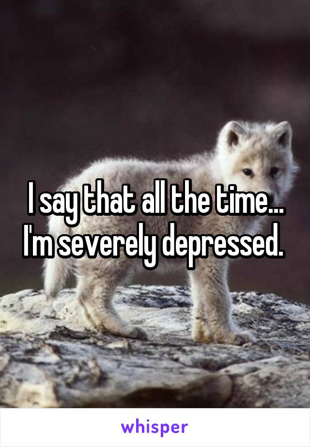 I say that all the time... I'm severely depressed. 