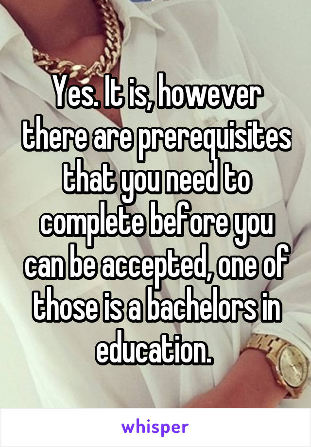 Yes. It is, however there are prerequisites that you need to complete before you can be accepted, one of those is a bachelors in education. 