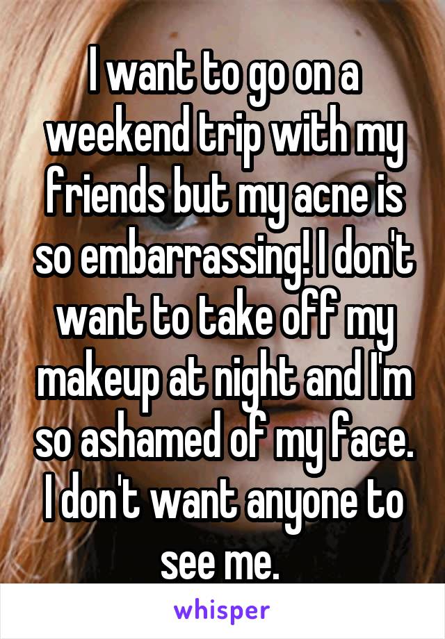 I want to go on a weekend trip with my friends but my acne is so embarrassing! I don't want to take off my makeup at night and I'm so ashamed of my face. I don't want anyone to see me. 