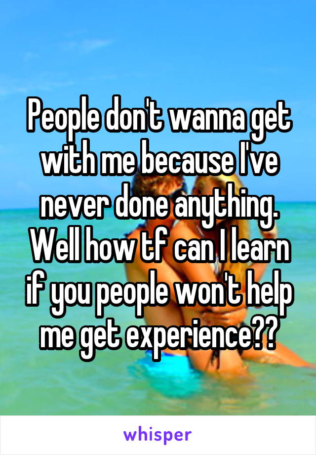 People don't wanna get with me because I've never done anything. Well how tf can I learn if you people won't help me get experience??