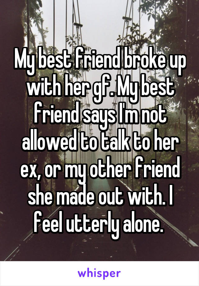 My best friend broke up with her gf. My best friend says I'm not allowed to talk to her ex, or my other friend she made out with. I feel utterly alone. 