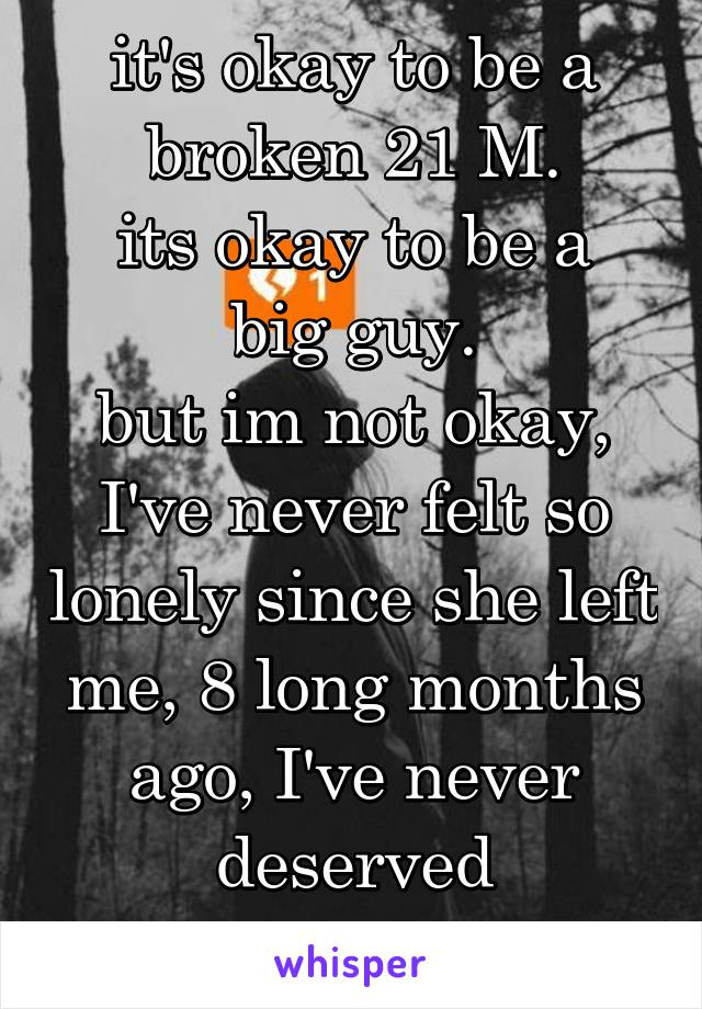 it's okay to be a broken 21 M.
its okay to be a big guy.
but im not okay, I've never felt so lonely since she left me, 8 long months ago, I've never deserved happiness....