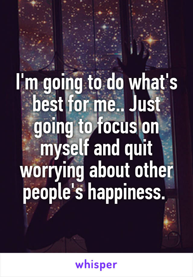 I'm going to do what's best for me.. Just going to focus on myself and quit worrying about other people's happiness. 