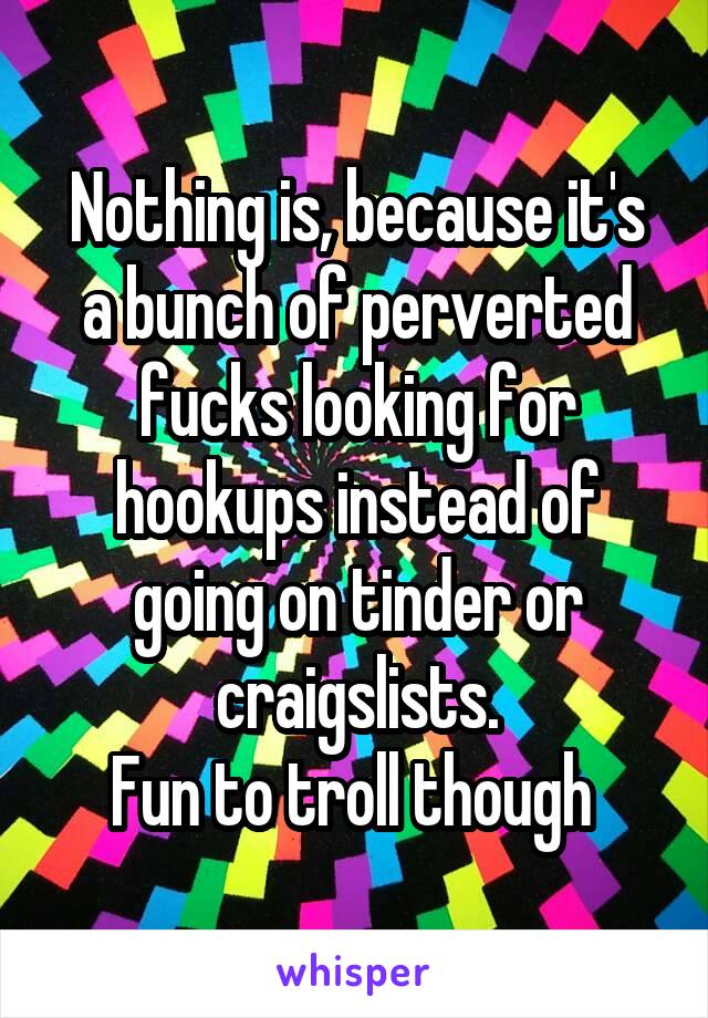 Nothing is, because it's a bunch of perverted fucks looking for hookups instead of going on tinder or craigslists.
Fun to troll though 