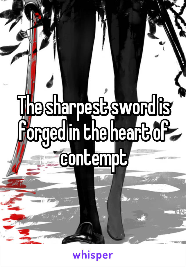 The sharpest sword is forged in the heart of contempt