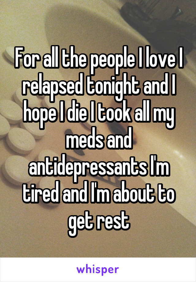 For all the people I love I relapsed tonight and I hope I die I took all my meds and antidepressants I'm tired and I'm about to get rest