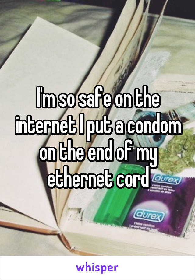 I'm so safe on the internet I put a condom on the end of my ethernet cord