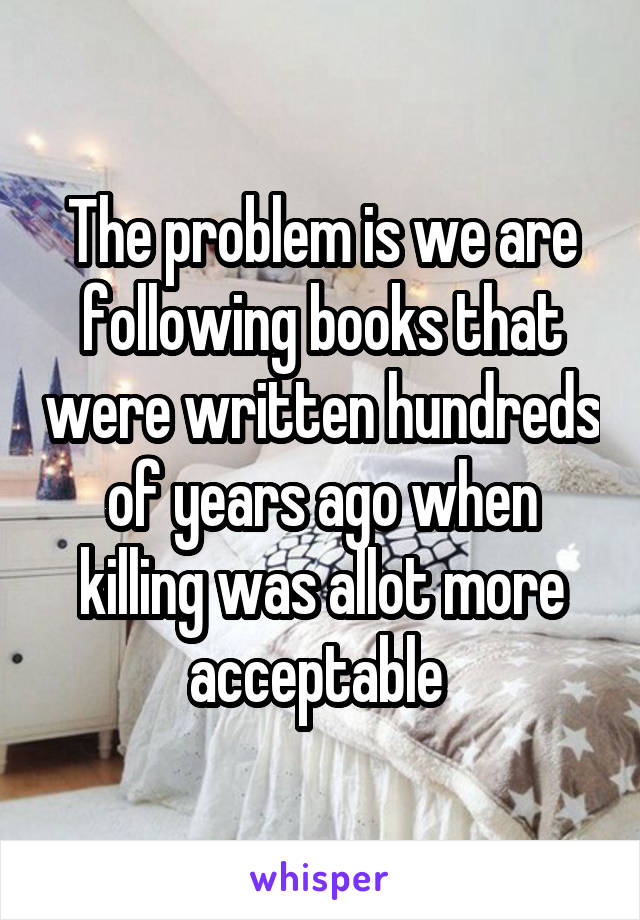 The problem is we are following books that were written hundreds of years ago when killing was allot more acceptable 