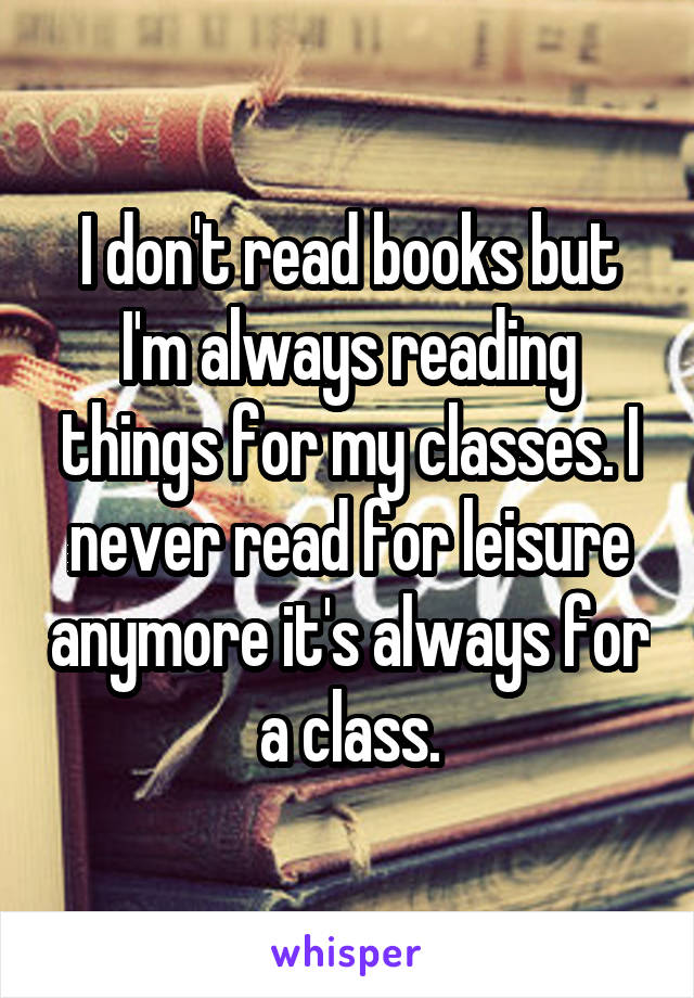 I don't read books but I'm always reading things for my classes. I never read for leisure anymore it's always for a class.