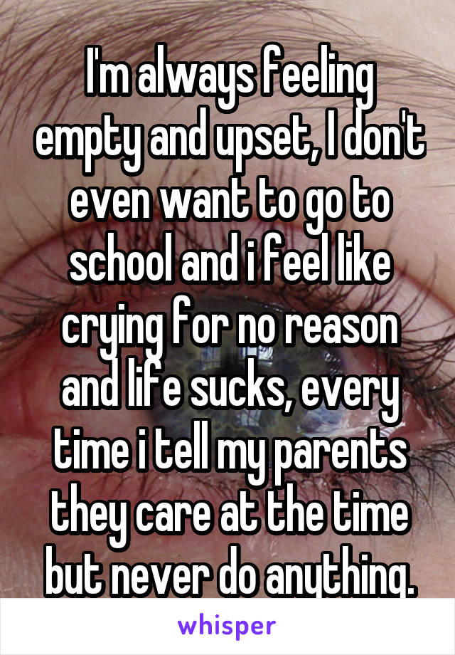 I'm always feeling empty and upset, I don't even want to go to school and i feel like crying for no reason and life sucks, every time i tell my parents they care at the time but never do anything.