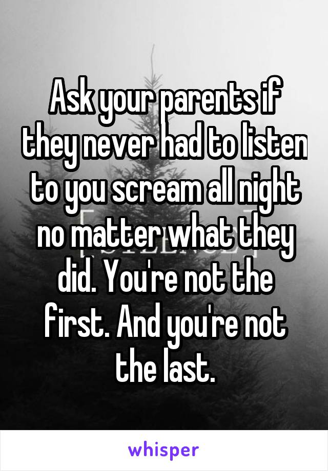 Ask your parents if they never had to listen to you scream all night no matter what they did. You're not the first. And you're not the last.