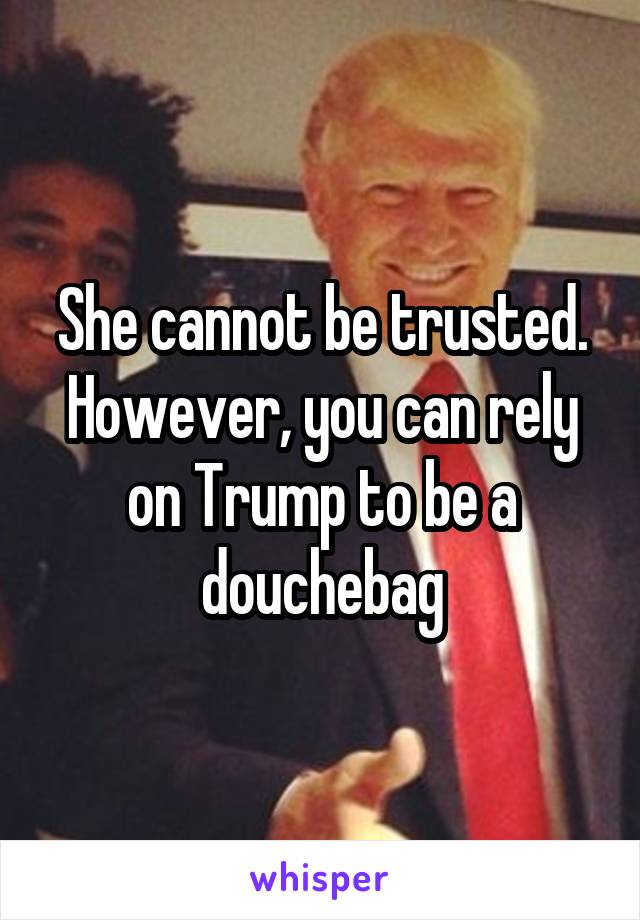 She cannot be trusted.
However, you can rely on Trump to be a douchebag