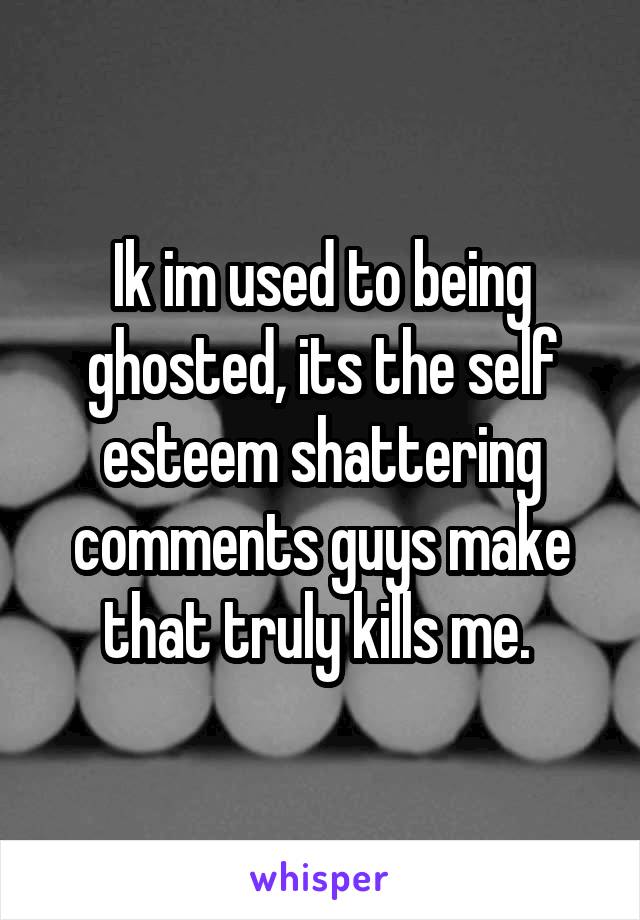 Ik im used to being ghosted, its the self esteem shattering comments guys make that truly kills me. 