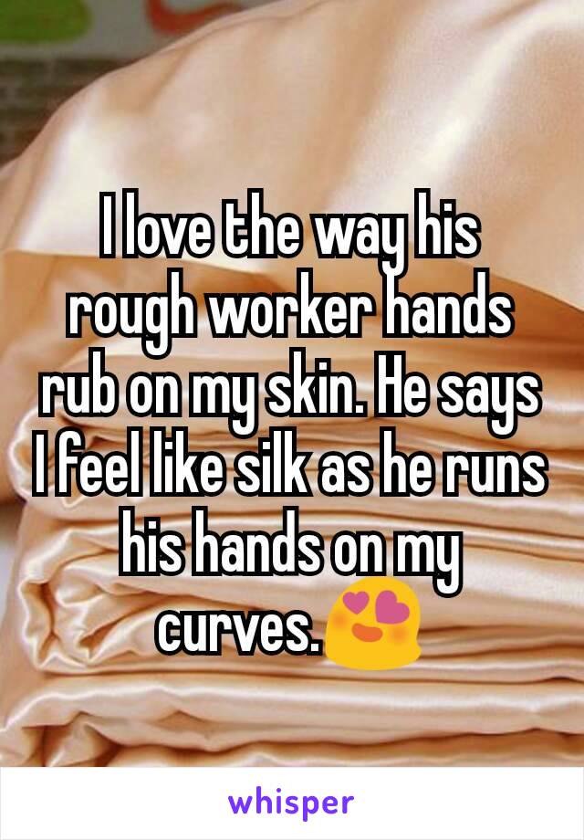 I love the way his rough worker hands rub on my skin. He says I feel like silk as he runs his hands on my curves.😍