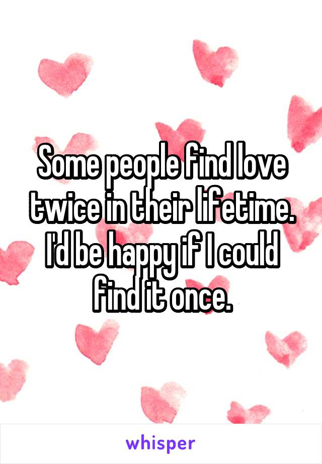 Some people find love twice in their lifetime.
I'd be happy if I could find it once.