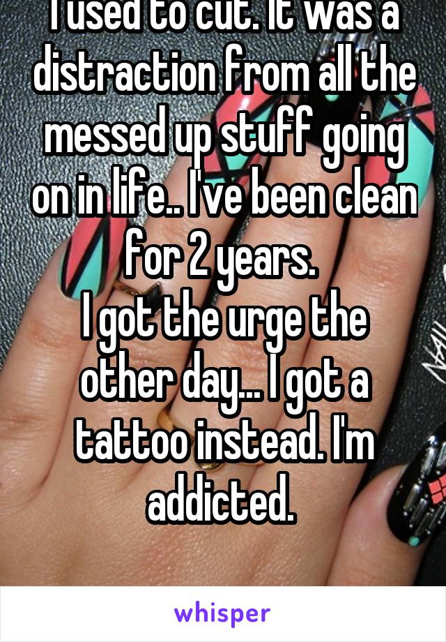 I used to cut. It was a distraction from all the messed up stuff going on in life.. I've been clean for 2 years. 
I got the urge the other day... I got a tattoo instead. I'm addicted. 

