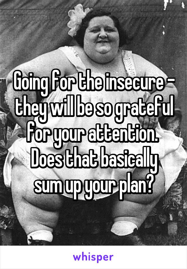 Going for the insecure - they will be so grateful for your attention. 
Does that basically sum up your plan?