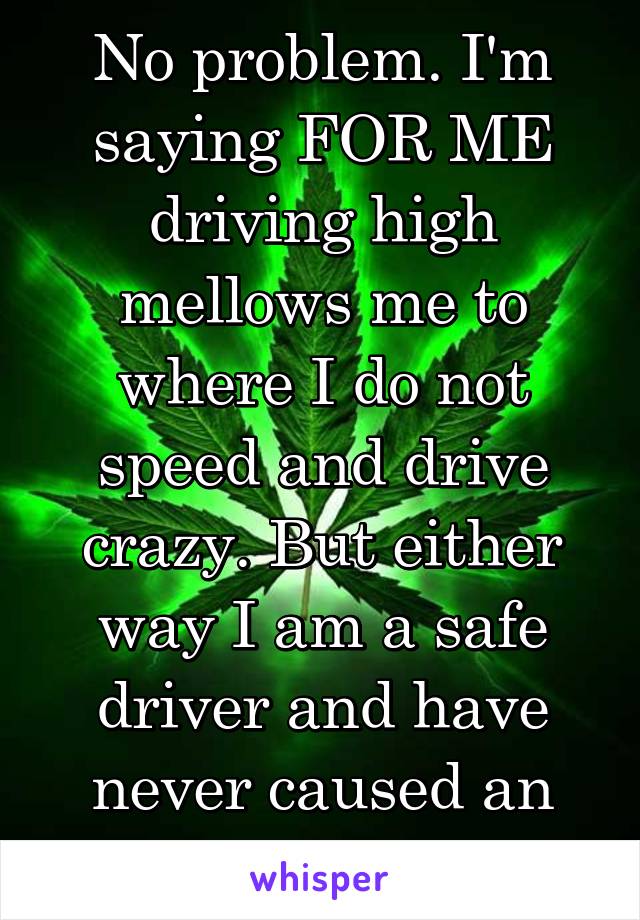 No problem. I'm saying FOR ME driving high mellows me to where I do not speed and drive crazy. But either way I am a safe driver and have never caused an accident. 