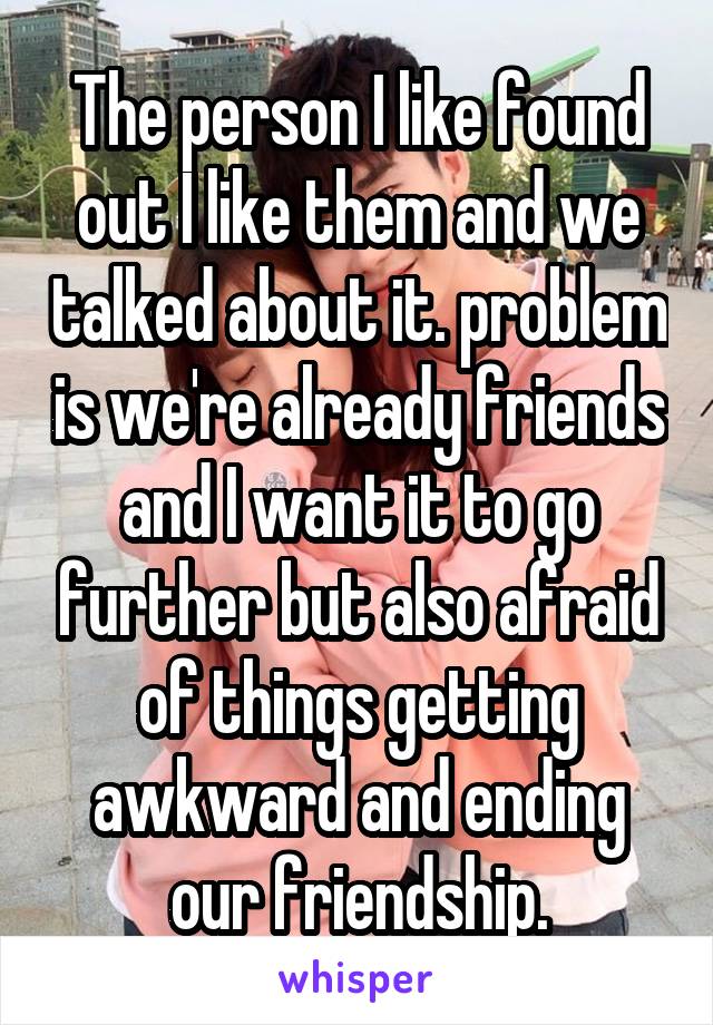 The person I like found out I like them and we talked about it. problem is we're already friends and I want it to go further but also afraid of things getting awkward and ending our friendship.