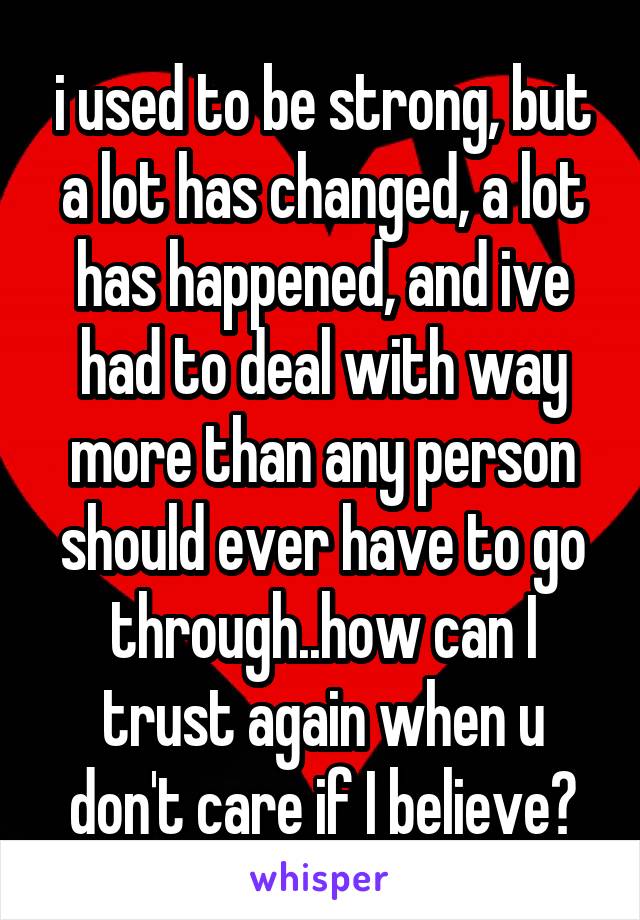 i used to be strong, but a lot has changed, a lot has happened, and ive had to deal with way more than any person should ever have to go through..how can I trust again when u don't care if I believe?