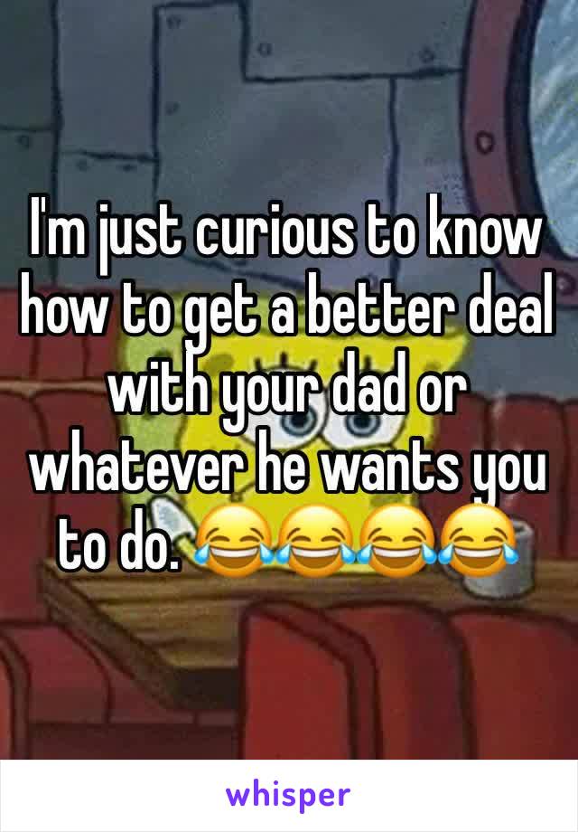 I'm just curious to know how to get a better deal with your dad or whatever he wants you to do. 😂😂😂😂