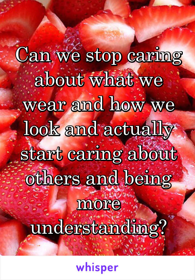 Can we stop caring about what we wear and how we look and actually start caring about others and being more understanding?