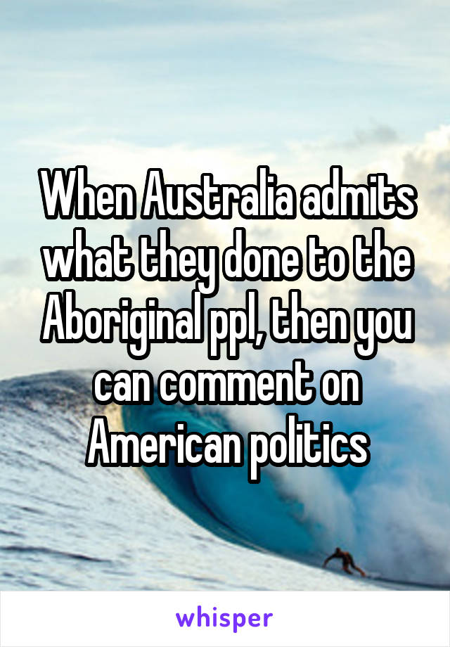 When Australia admits what they done to the Aboriginal ppl, then you can comment on American politics