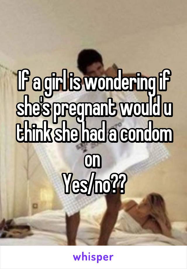 If a girl is wondering if she's pregnant would u think she had a condom on 
Yes/no??