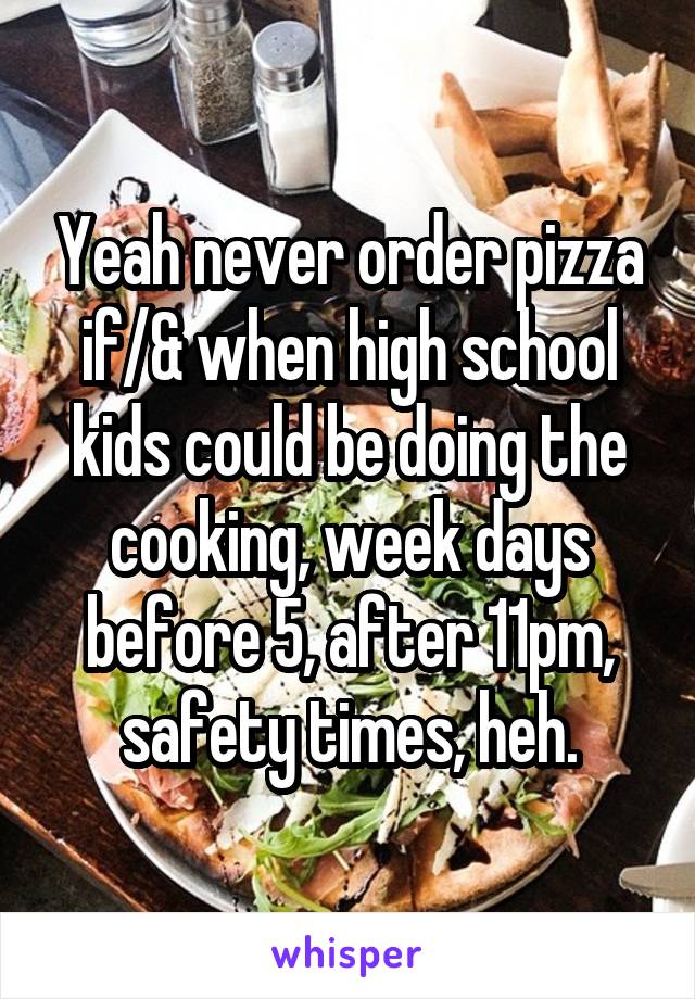 Yeah never order pizza if/& when high school kids could be doing the cooking, week days before 5, after 11pm, safety times, heh.