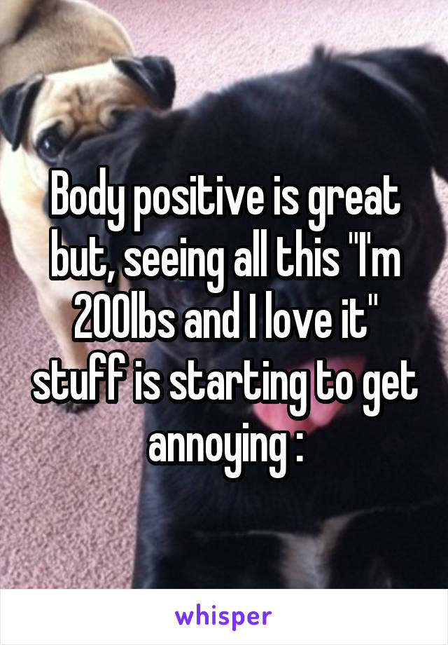 Body positive is great but, seeing all this "I'm 200lbs and I love it" stuff is starting to get annoying :\