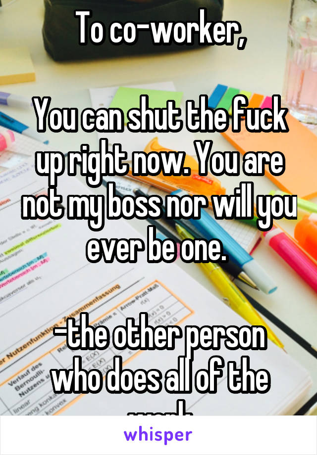 To co-worker,

You can shut the fuck up right now. You are not my boss nor will you ever be one. 

-the other person who does all of the work