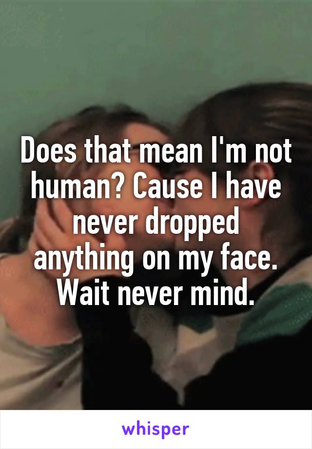 Does that mean I'm not human? Cause I have never dropped anything on my face.
Wait never mind.