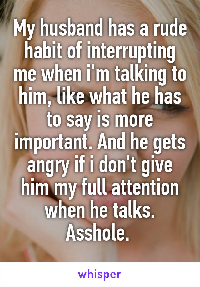 My husband has a rude habit of interrupting me when i'm talking to him, like what he has to say is more important. And he gets angry if i don't give him my full attention when he talks. Asshole. 
